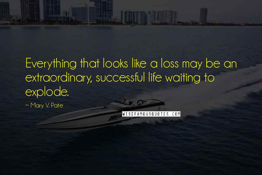 Mary V. Pate Quotes: Everything that looks like a loss may be an extraordinary, successful life waiting to explode.