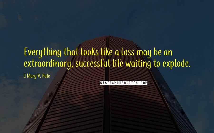 Mary V. Pate Quotes: Everything that looks like a loss may be an extraordinary, successful life waiting to explode.