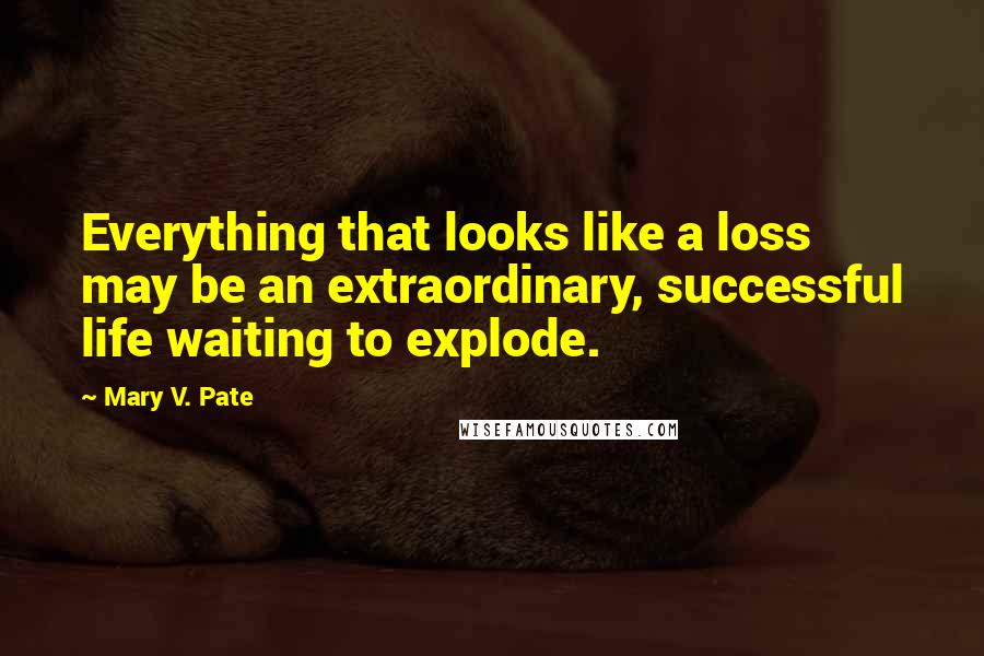 Mary V. Pate Quotes: Everything that looks like a loss may be an extraordinary, successful life waiting to explode.