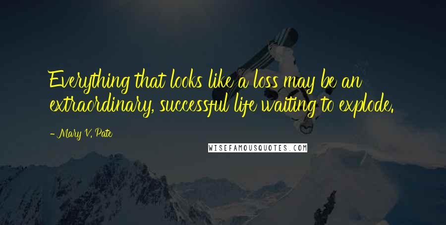 Mary V. Pate Quotes: Everything that looks like a loss may be an extraordinary, successful life waiting to explode.