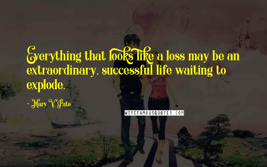 Mary V. Pate Quotes: Everything that looks like a loss may be an extraordinary, successful life waiting to explode.