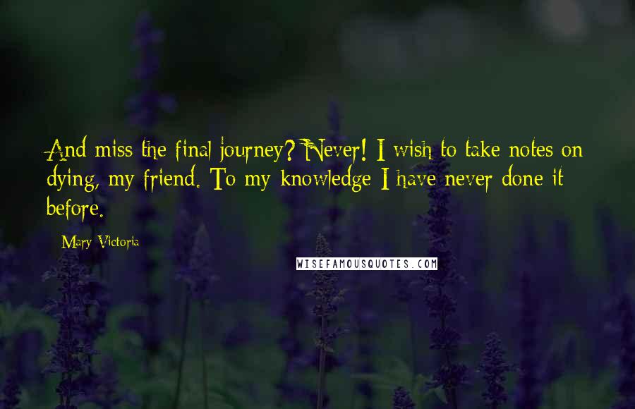 Mary Victoria Quotes: And miss the final journey? Never! I wish to take notes on dying, my friend. To my knowledge I have never done it before.