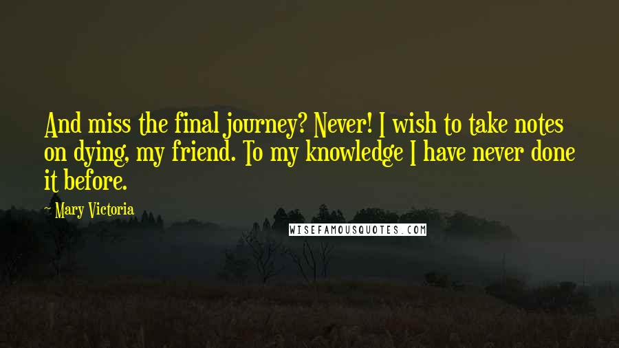 Mary Victoria Quotes: And miss the final journey? Never! I wish to take notes on dying, my friend. To my knowledge I have never done it before.