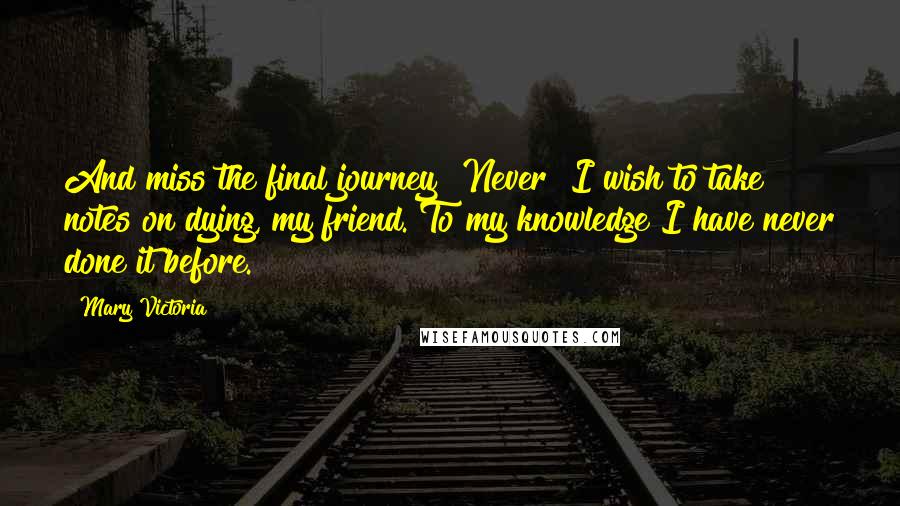 Mary Victoria Quotes: And miss the final journey? Never! I wish to take notes on dying, my friend. To my knowledge I have never done it before.