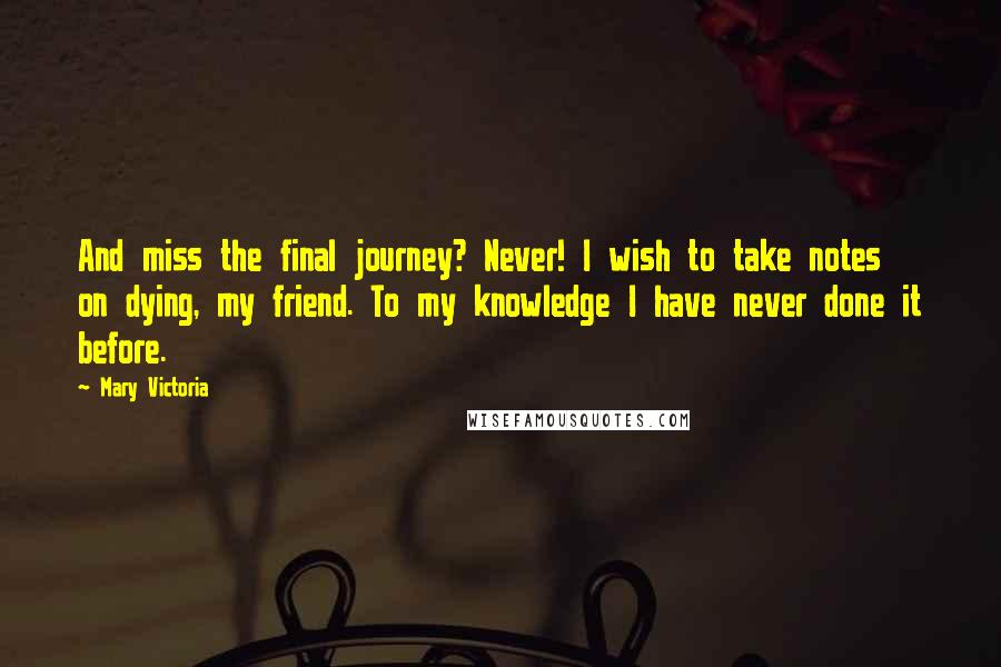 Mary Victoria Quotes: And miss the final journey? Never! I wish to take notes on dying, my friend. To my knowledge I have never done it before.