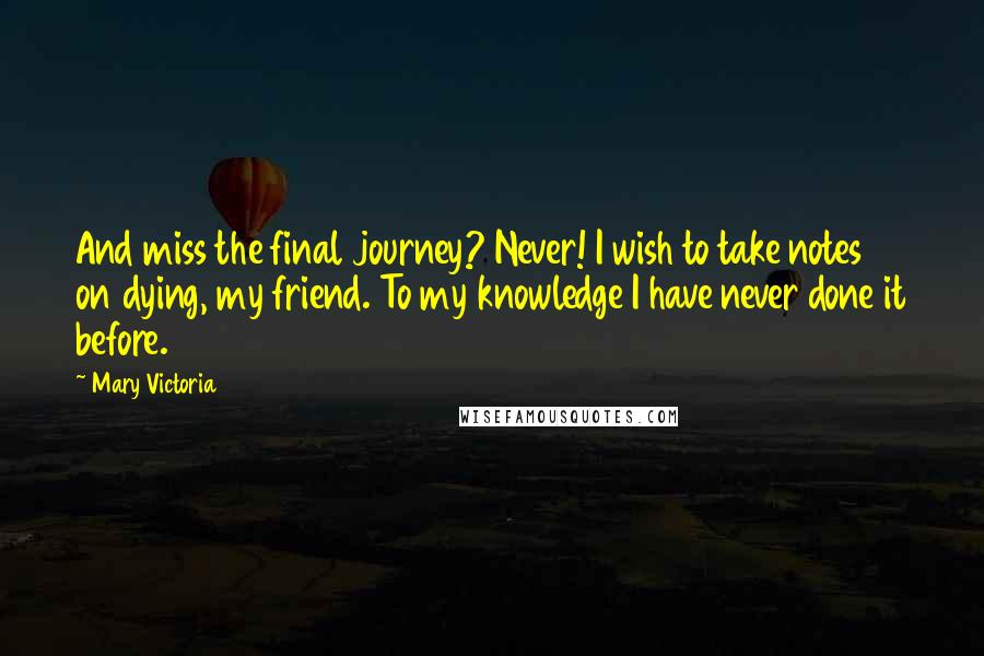 Mary Victoria Quotes: And miss the final journey? Never! I wish to take notes on dying, my friend. To my knowledge I have never done it before.