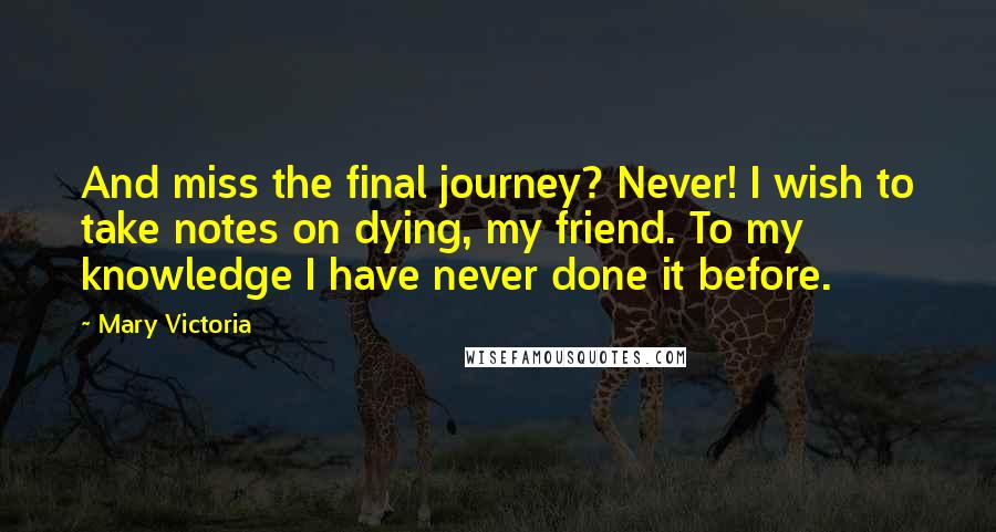 Mary Victoria Quotes: And miss the final journey? Never! I wish to take notes on dying, my friend. To my knowledge I have never done it before.