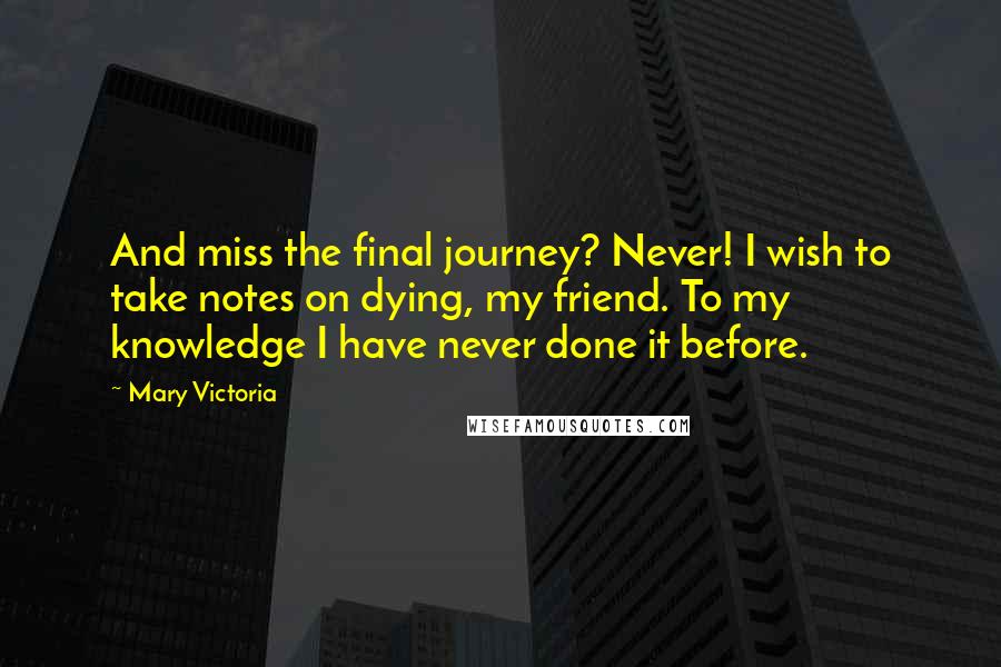 Mary Victoria Quotes: And miss the final journey? Never! I wish to take notes on dying, my friend. To my knowledge I have never done it before.