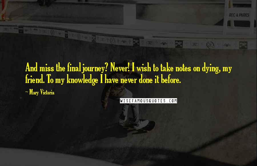 Mary Victoria Quotes: And miss the final journey? Never! I wish to take notes on dying, my friend. To my knowledge I have never done it before.