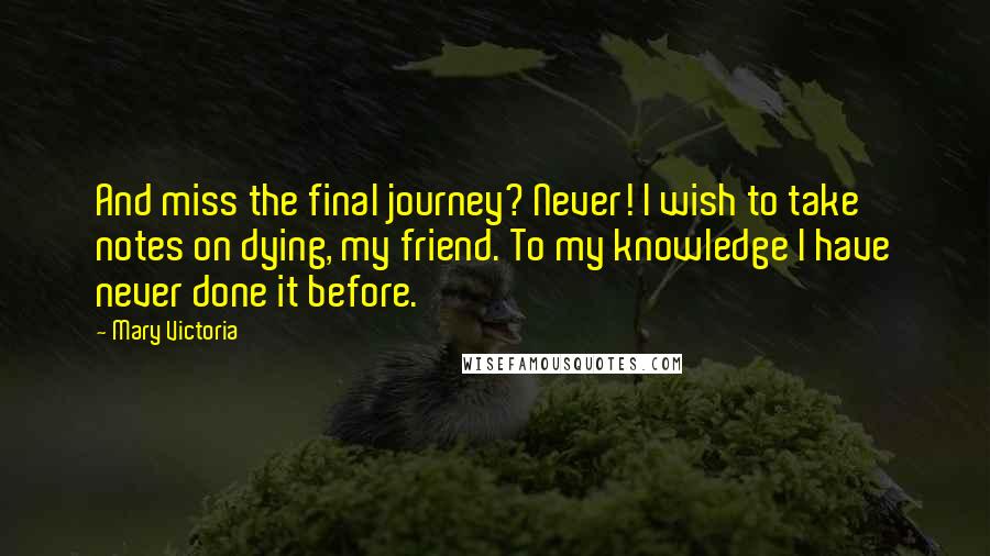 Mary Victoria Quotes: And miss the final journey? Never! I wish to take notes on dying, my friend. To my knowledge I have never done it before.