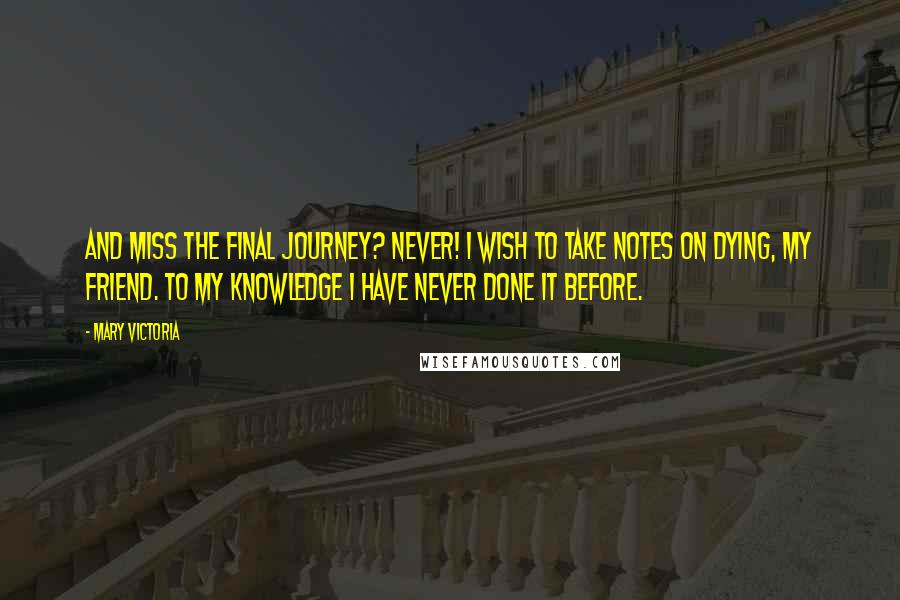 Mary Victoria Quotes: And miss the final journey? Never! I wish to take notes on dying, my friend. To my knowledge I have never done it before.