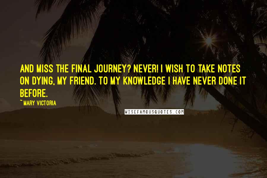 Mary Victoria Quotes: And miss the final journey? Never! I wish to take notes on dying, my friend. To my knowledge I have never done it before.