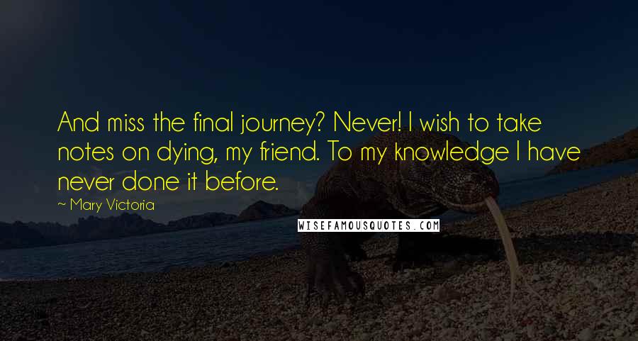 Mary Victoria Quotes: And miss the final journey? Never! I wish to take notes on dying, my friend. To my knowledge I have never done it before.