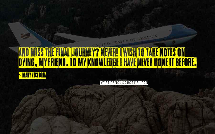 Mary Victoria Quotes: And miss the final journey? Never! I wish to take notes on dying, my friend. To my knowledge I have never done it before.