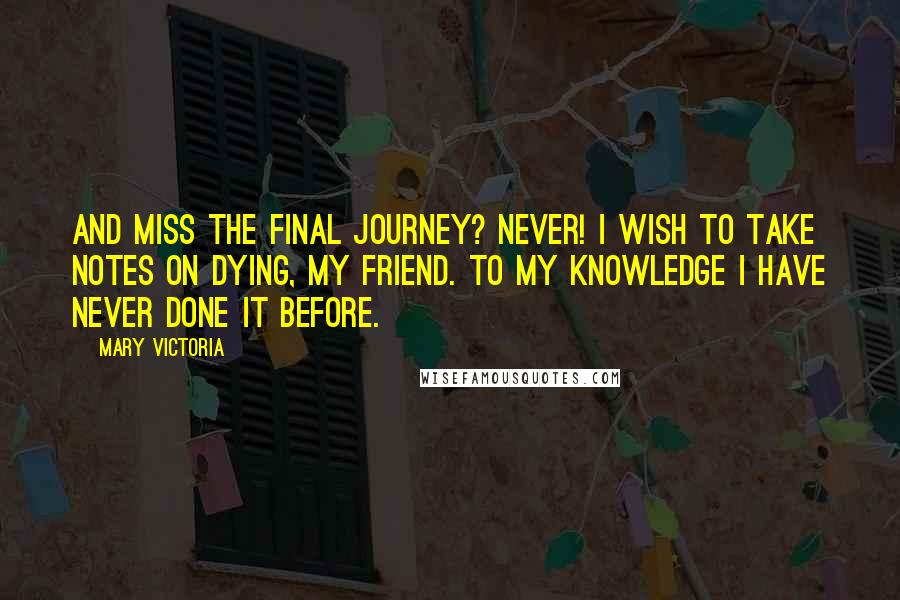 Mary Victoria Quotes: And miss the final journey? Never! I wish to take notes on dying, my friend. To my knowledge I have never done it before.