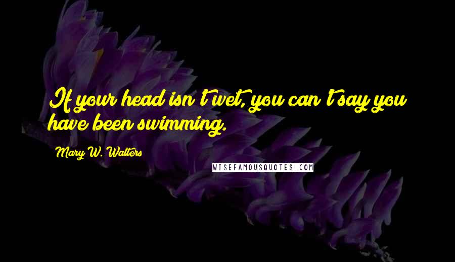 Mary W. Walters Quotes: If your head isn't wet, you can't say you have been swimming.