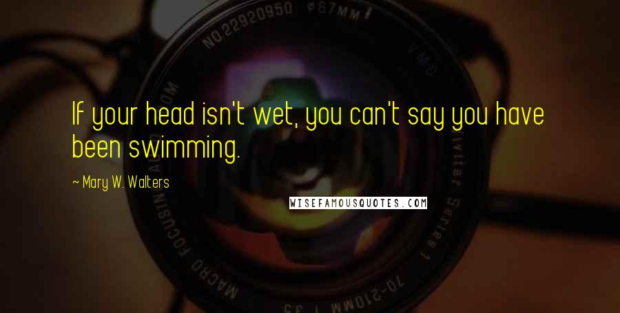 Mary W. Walters Quotes: If your head isn't wet, you can't say you have been swimming.