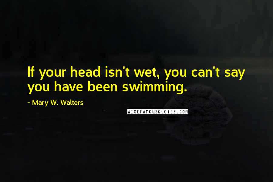 Mary W. Walters Quotes: If your head isn't wet, you can't say you have been swimming.