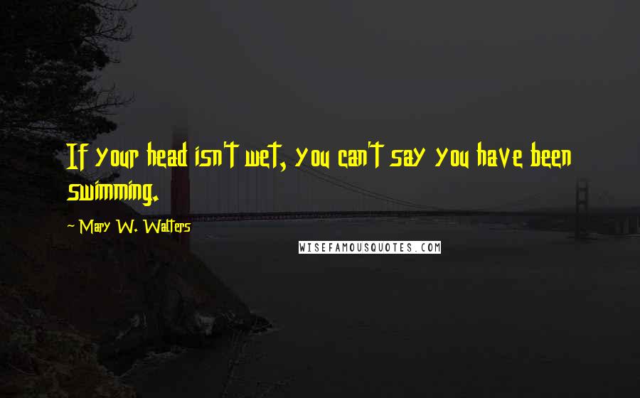 Mary W. Walters Quotes: If your head isn't wet, you can't say you have been swimming.