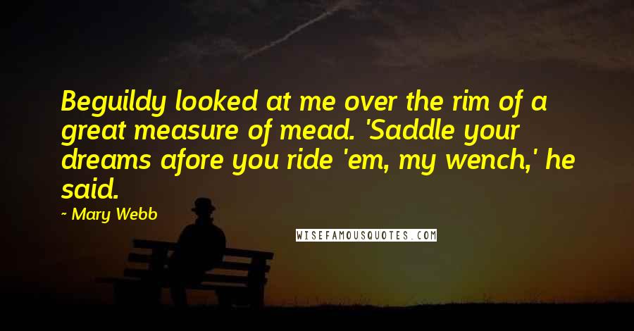 Mary Webb Quotes: Beguildy looked at me over the rim of a great measure of mead. 'Saddle your dreams afore you ride 'em, my wench,' he said.