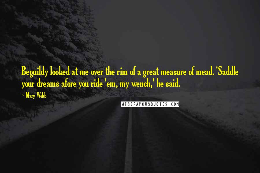 Mary Webb Quotes: Beguildy looked at me over the rim of a great measure of mead. 'Saddle your dreams afore you ride 'em, my wench,' he said.