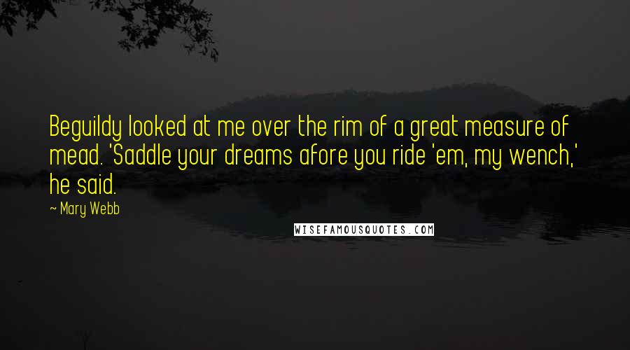 Mary Webb Quotes: Beguildy looked at me over the rim of a great measure of mead. 'Saddle your dreams afore you ride 'em, my wench,' he said.