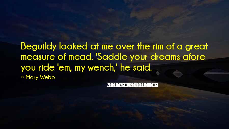 Mary Webb Quotes: Beguildy looked at me over the rim of a great measure of mead. 'Saddle your dreams afore you ride 'em, my wench,' he said.