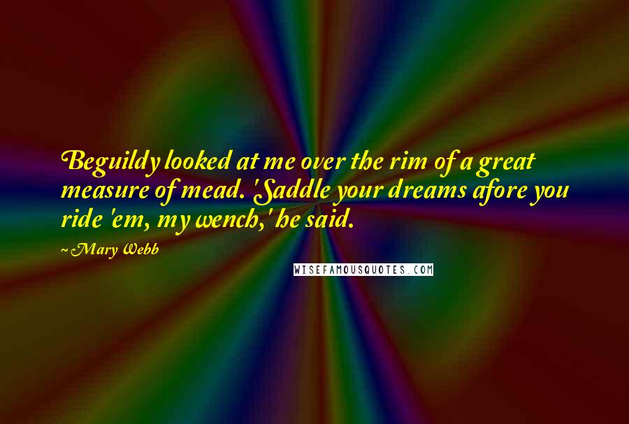 Mary Webb Quotes: Beguildy looked at me over the rim of a great measure of mead. 'Saddle your dreams afore you ride 'em, my wench,' he said.