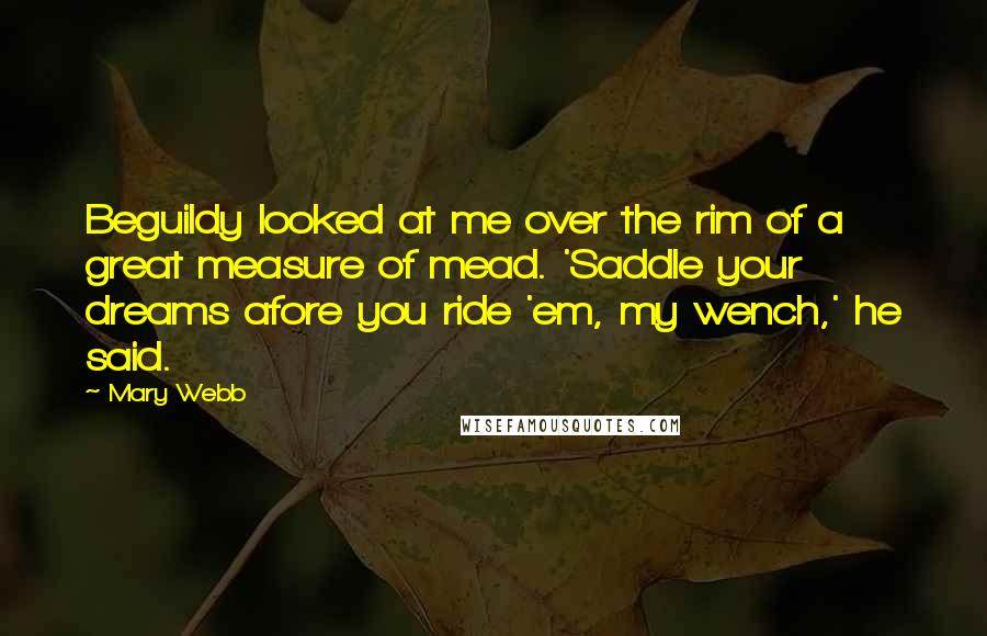 Mary Webb Quotes: Beguildy looked at me over the rim of a great measure of mead. 'Saddle your dreams afore you ride 'em, my wench,' he said.