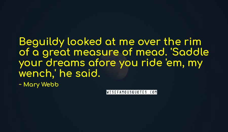 Mary Webb Quotes: Beguildy looked at me over the rim of a great measure of mead. 'Saddle your dreams afore you ride 'em, my wench,' he said.