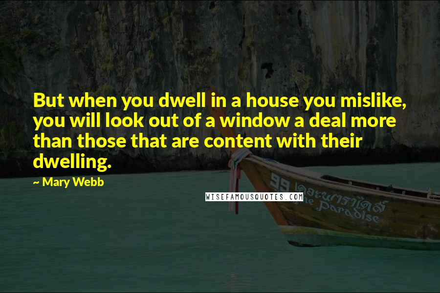 Mary Webb Quotes: But when you dwell in a house you mislike, you will look out of a window a deal more than those that are content with their dwelling.