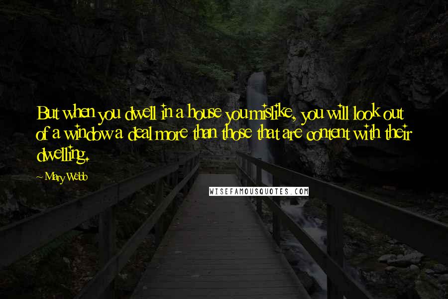 Mary Webb Quotes: But when you dwell in a house you mislike, you will look out of a window a deal more than those that are content with their dwelling.