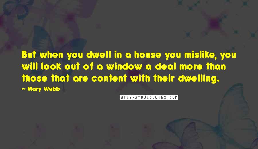 Mary Webb Quotes: But when you dwell in a house you mislike, you will look out of a window a deal more than those that are content with their dwelling.