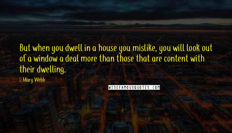 Mary Webb Quotes: But when you dwell in a house you mislike, you will look out of a window a deal more than those that are content with their dwelling.