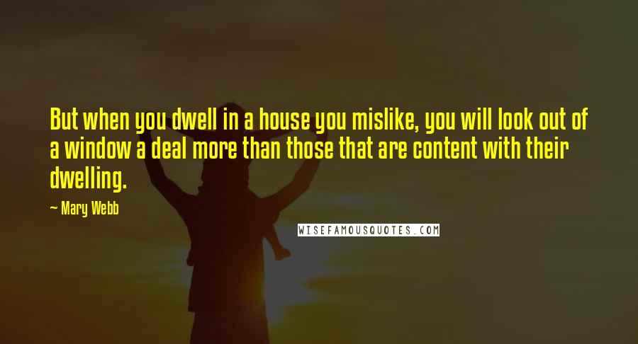 Mary Webb Quotes: But when you dwell in a house you mislike, you will look out of a window a deal more than those that are content with their dwelling.