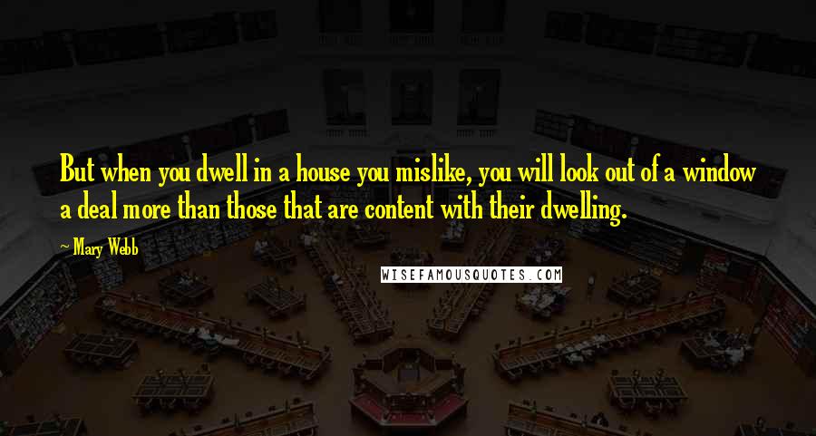 Mary Webb Quotes: But when you dwell in a house you mislike, you will look out of a window a deal more than those that are content with their dwelling.