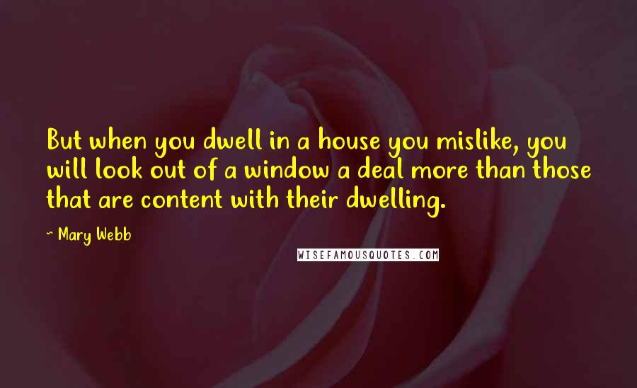 Mary Webb Quotes: But when you dwell in a house you mislike, you will look out of a window a deal more than those that are content with their dwelling.