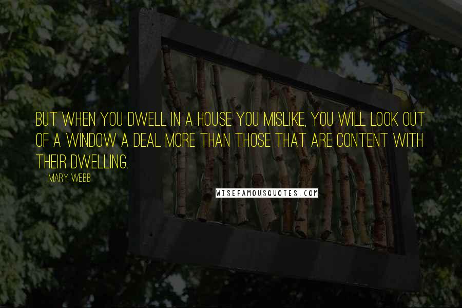 Mary Webb Quotes: But when you dwell in a house you mislike, you will look out of a window a deal more than those that are content with their dwelling.