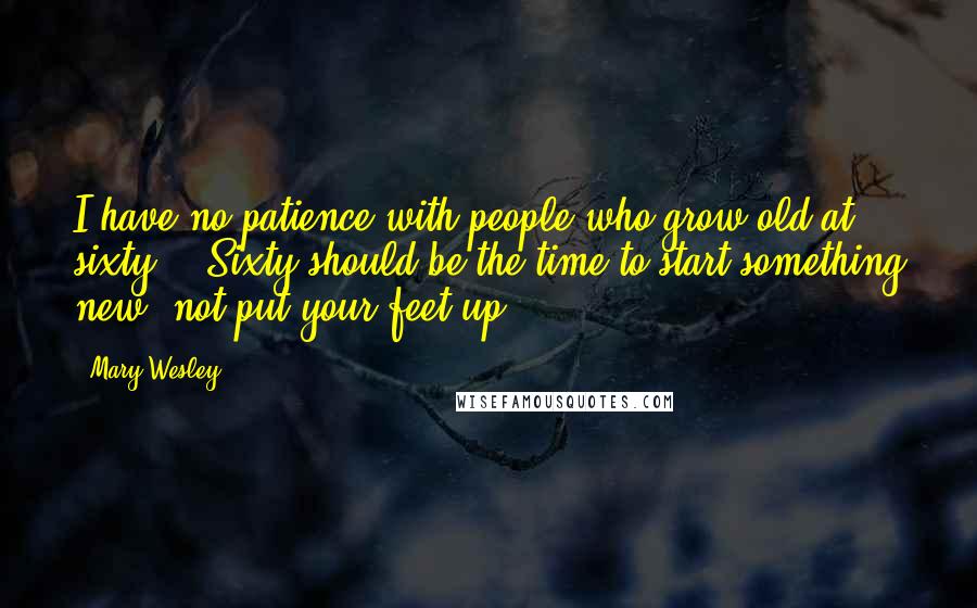 Mary Wesley Quotes: I have no patience with people who grow old at sixty... Sixty should be the time to start something new, not put your feet up.