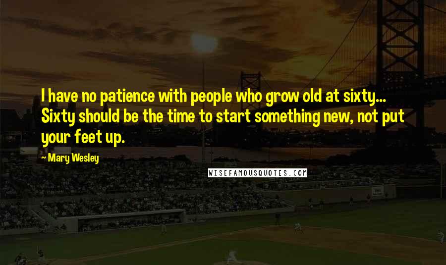 Mary Wesley Quotes: I have no patience with people who grow old at sixty... Sixty should be the time to start something new, not put your feet up.