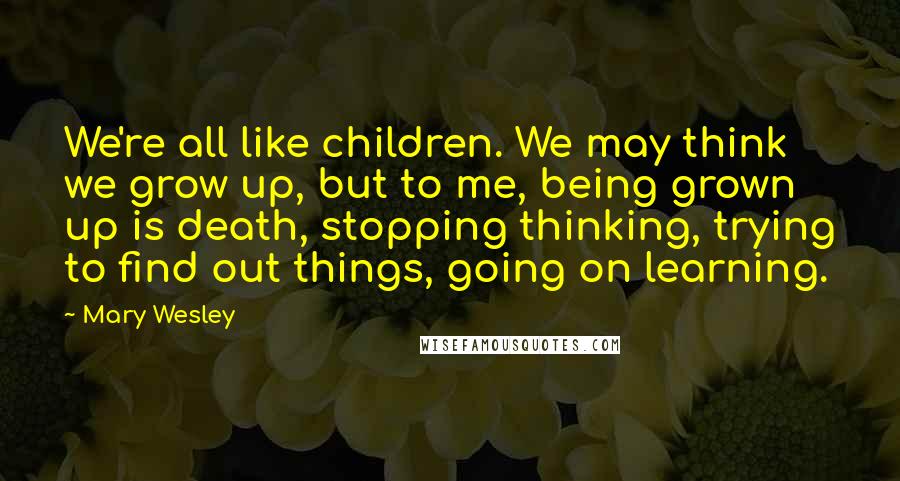 Mary Wesley Quotes: We're all like children. We may think we grow up, but to me, being grown up is death, stopping thinking, trying to find out things, going on learning.