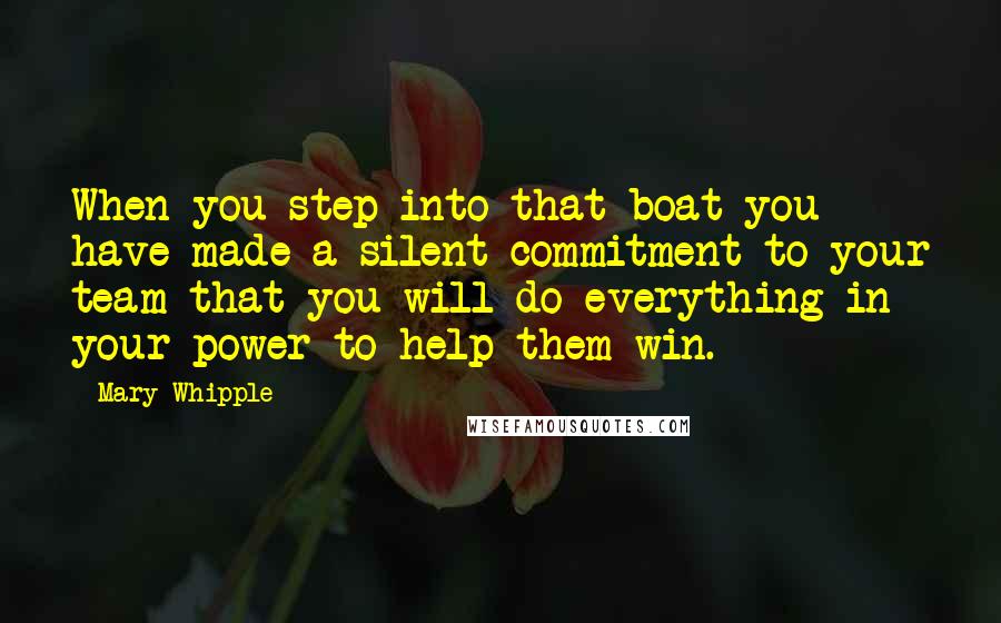 Mary Whipple Quotes: When you step into that boat you have made a silent commitment to your team that you will do everything in your power to help them win.