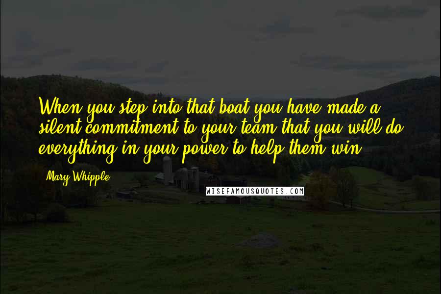 Mary Whipple Quotes: When you step into that boat you have made a silent commitment to your team that you will do everything in your power to help them win.