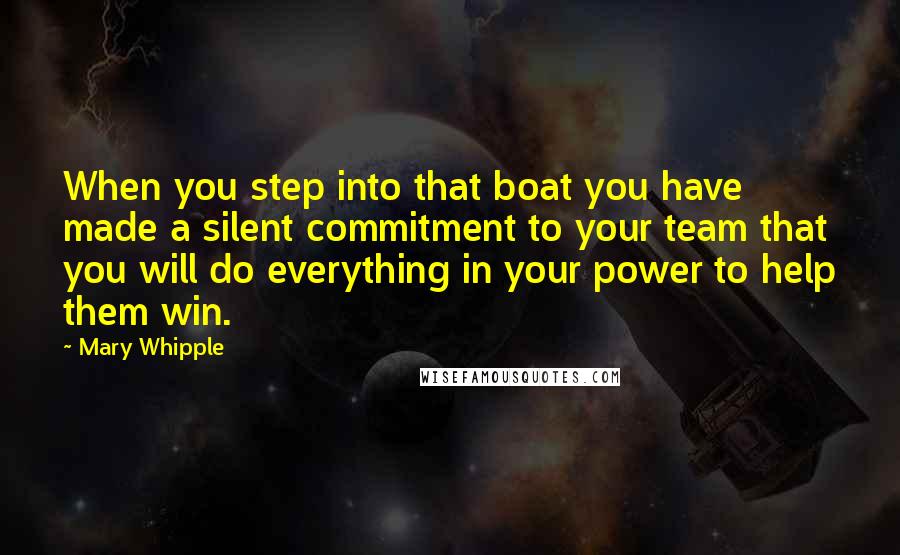 Mary Whipple Quotes: When you step into that boat you have made a silent commitment to your team that you will do everything in your power to help them win.