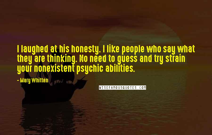 Mary Whitten Quotes: I laughed at his honesty. I like people who say what they are thinking. No need to guess and try strain your nonexistent psychic abilities.