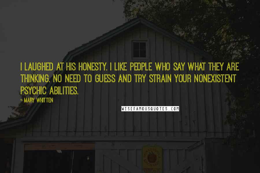 Mary Whitten Quotes: I laughed at his honesty. I like people who say what they are thinking. No need to guess and try strain your nonexistent psychic abilities.