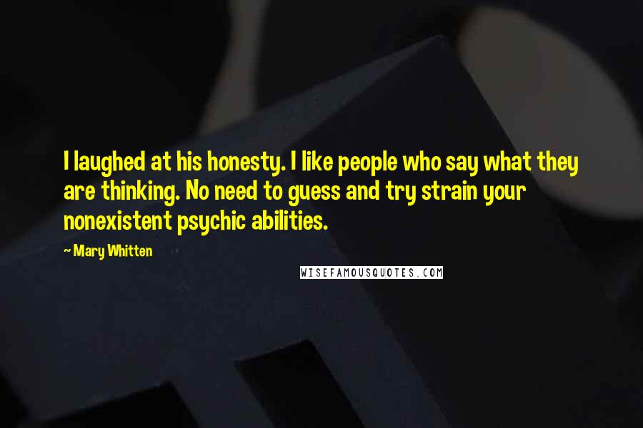 Mary Whitten Quotes: I laughed at his honesty. I like people who say what they are thinking. No need to guess and try strain your nonexistent psychic abilities.