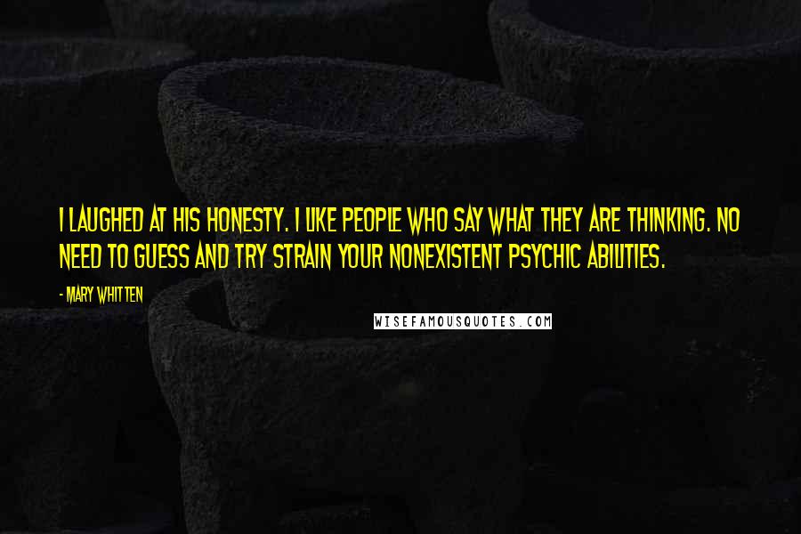 Mary Whitten Quotes: I laughed at his honesty. I like people who say what they are thinking. No need to guess and try strain your nonexistent psychic abilities.