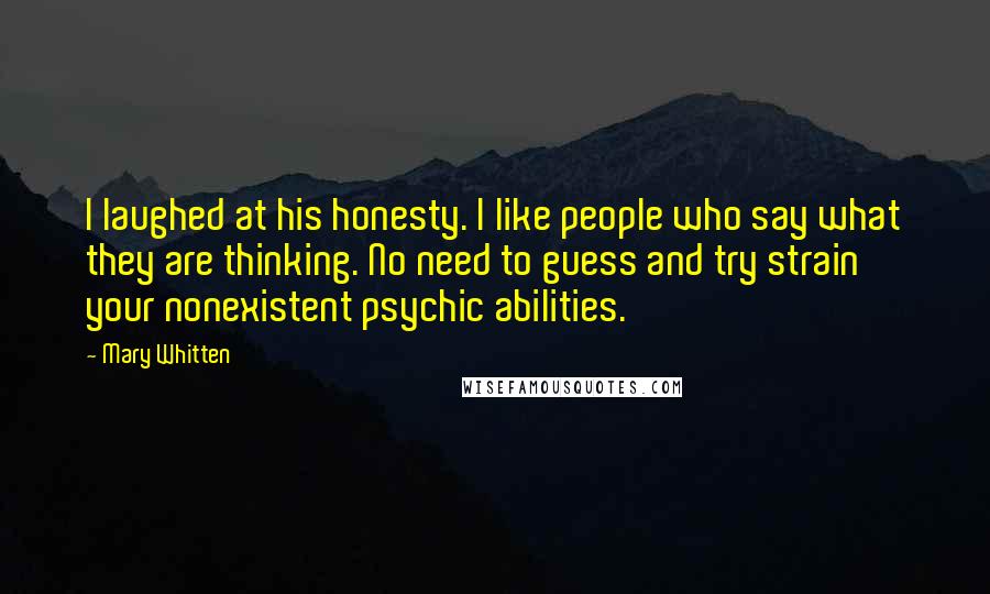 Mary Whitten Quotes: I laughed at his honesty. I like people who say what they are thinking. No need to guess and try strain your nonexistent psychic abilities.