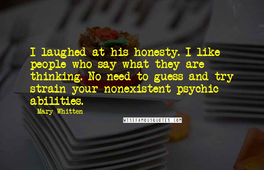 Mary Whitten Quotes: I laughed at his honesty. I like people who say what they are thinking. No need to guess and try strain your nonexistent psychic abilities.